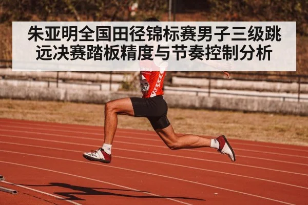 朱亚明全国田径锦标赛男子三级跳远决赛踏板精度与节奏控制分析