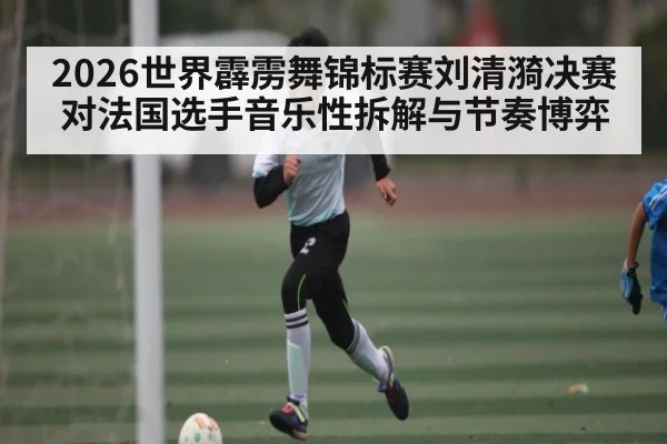 2026世界霹雳舞锦标赛刘清漪决赛对法国选手音乐性拆解与节奏博弈